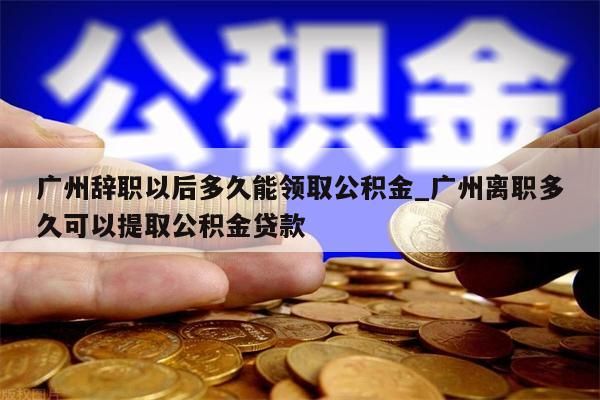 广州辞职以后多久能领取公积金_广州离职多久可以提取公积金贷款